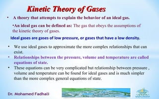 Ideal gases are gases of low pressure, or gases that have a low density.
• We use ideal gases to approximate the more complex relationships that can
exist.
• Relationships between the pressure, volume and temperature are called
equations of state.
• These equations can be very complicated but relationship between pressure ,
volume and temperature can be found for ideal gases and is much simpler
than the more complex general equations of state.
Kinetic Theory of GasesKinetic Theory of Gases
• A theory that attempts to explain the behavior of an ideal gas.
•An ideal gas can be defined as: The gas that obeys the assumptions of
the kinetic theory of gases.
 