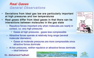 Real Gases
General Observations
• Deviations from ideal gas law are particularly important
at high pressures and low temperatures
• Real gases differ from ideal gases in that there can be
interactions between molecules in the gas state
– Repulsive forces important only when molecules are nearly in
contact, i.e. very high pressures
• Gases at high pressures , gases less compressible
– Attractive forces operate at relatively long range (several
molecular diameters)
• Gases at moderate pressures are more compressible since
attractive forces dominate
– At low pressures, neither repulsive or attractive forces dominate
→ ideal behavior
 