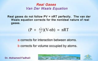 Real Gases
Van Der Waals Equation
Real gases do not follow PV = nRT perfectly. The van der
Waals equation corrects for the nonideal nature of real
gases.
a corrects for interaction between atoms.
b corrects for volume occupied by atoms.
2
2
n a
V
(P )(V-nb) nRT+ =
 