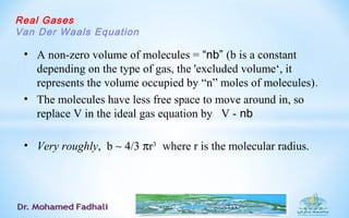 Real Gases
Van Der Waals Equation
• A non-zero volume of molecules = “nb” (b is a constant
depending on the type of gas, the 'excluded volume‘, it
represents the volume occupied by “n” moles of molecules).
• The molecules have less free space to move around in, so
replace V in the ideal gas equation by V - nb
• Very roughly, b ∼ 4/3 πr3
where r is the molecular radius.
 