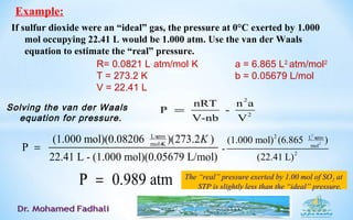 If sulfur dioxide were an “ideal” gas, the pressure at 0°C exerted by 1.000
mol occupying 22.41 L would be 1.000 atm. Use the van der Waals
equation to estimate the “real” pressure.
Example:
Solving the van der Waals
equation for pressure.
2
2
nRT n a
P -
V-nb V
=
R= 0.0821 L.
atm/mol.
K
T = 273.2 K
V = 22.41 L
a = 6.865 L2.
atm/mol2
b = 0.05679 L/mol
L atm
mol K
(1.000 mol)(0.08206 )(273.2 )
P
22.41 L - (1.000 mol)(0.05679 L/mol)
K×
×
=
2
2
2 L atm
mol
2
(1.000 mol) (6.865 )
-
(22.41 L)
×
P 0.989 atm= The “real” pressure exerted by 1.00 mol of SO2 at
STP is slightly less than the “ideal” pressure.
 