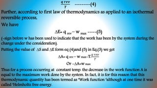 𝒒 𝒓𝒆𝒗
𝑻
-------(4)
Further, according to first law of thermodynamics as applied to an isothermal
reversible process,
We have
∆E= q rev – w max ----(5)
(-sign before w has been used to indicate that the work has been by the system during the
change under the consideration).
Putting the value of ∆S and ∆E form eq (4)and (5) in Eq.(3) we get
∆A= q rev – w max-T.
𝑞 𝑟𝑒𝑣
𝑇
Or -∆A=w max
Thus for a process occurring at constant temp. the decrease in the work function A is
equal to the maximum work done by the system. In fact, it is for this reason that this
thermodynamic quantity has been termed as ‘Work function ‘although at one time it was
called ‘Helmholtz free energy.
 