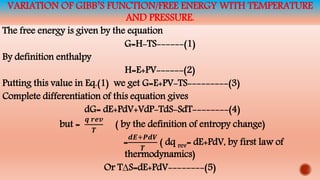 VARIATION OF GIBB’S FUNCTION/FREE ENERGY WITH TEMPERATURE
AND PRESSURE.
The free energy is given by the equation
G=H-TS------(1)
By definition enthalpy
H=E+PV------(2)
Putting this value in Eq.(1) we get G=E+PV-TS---------(3)
Complete differentiation of this equation gives
dG= dE+PdV+VdP-TdS-SdT--------(4)
but =
𝒒 𝒓𝒆𝒗
𝑻
( by the definition of entropy change)
=
𝒅𝑬+𝑷𝒅𝑽
𝑻
( dq rev= dE+PdV, by first law of
thermodynamics)
Or T∆S=dE+PdV--------(5)
 
