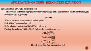 APPLICATION OF GIBBS-HELMHOLTZ EQUATION
1) Calculate of E.M.F of a reversible cell:
The decrease in free energy produced by the passage of nF coulombs of electricity thorough a
reversible cell is given by
-∆G=nEF
Where, n= number of electron lost or gained
E= E.M.F of the reversible cell
F= faraday of electricity (1F=96500 coulomb)
Putting the value of ∆G in Gibb’s Helmholtz equation we get,
=∆H+
𝒅(∆𝑮)
𝒅𝑻 P
EF=∆H-nFT
𝒅𝑬
𝒅𝑻 P
∴
−∆𝑯
𝒏𝑭
+ 𝑻
𝒅𝑬
𝒅𝑻 P
Here E gives E.M.F of a reversible cell
 
