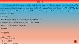 Problem
Succinic acid is distributed in water and ether.In aqueous solution it undergoes dissociation. The
concentration of acid in aqueous layer was 42.5 × 10−3 kg dm-3 and ether layer was 7.1 × 10−3 kg dm-
3.If distribution co-efficient of acid is 0.25, calculate the degree of dissociation assuming the normal
molecule in ether.
Solution:-
Here. Concentration in aqueous layer (C3) =42.5× 10−3
Concentration in ether layer (C1) =7.1× 10−3 kg dm-3
Distribution coefficient =(KD)=0.25
We know,
KD=
𝐶1
𝐶2(1−∝)
0.25=
7.1×10−3
42.5×10−3(1−∝)
∴ 1-∝ = 0.6666
 
