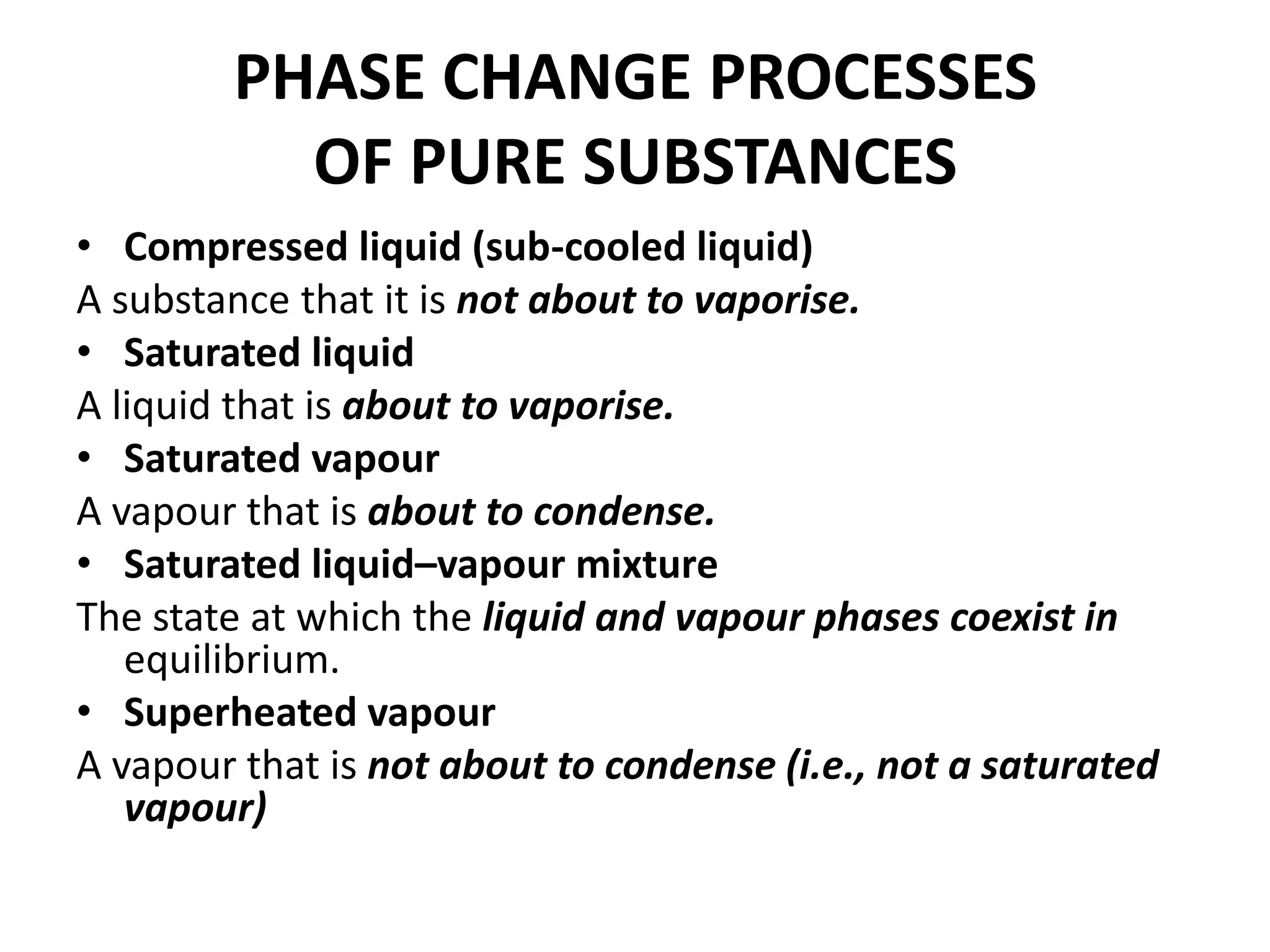 PHASE CHANGE PROCESSES
OF PURE SUBSTANCES
• Compressed liquid (sub-cooled liquid)
A substance that it is not about to vaporise.
• Saturated liquid
A liquid that is about to vaporise.
• Saturated vapour
A vapour that is about to condense.
• Saturated liquid–vapour mixture
The state at which the liquid and vapour phases coexist in
equilibrium.
• Superheated vapour
A vapour that is not about to condense (i.e., not a saturated
vapour)
 
