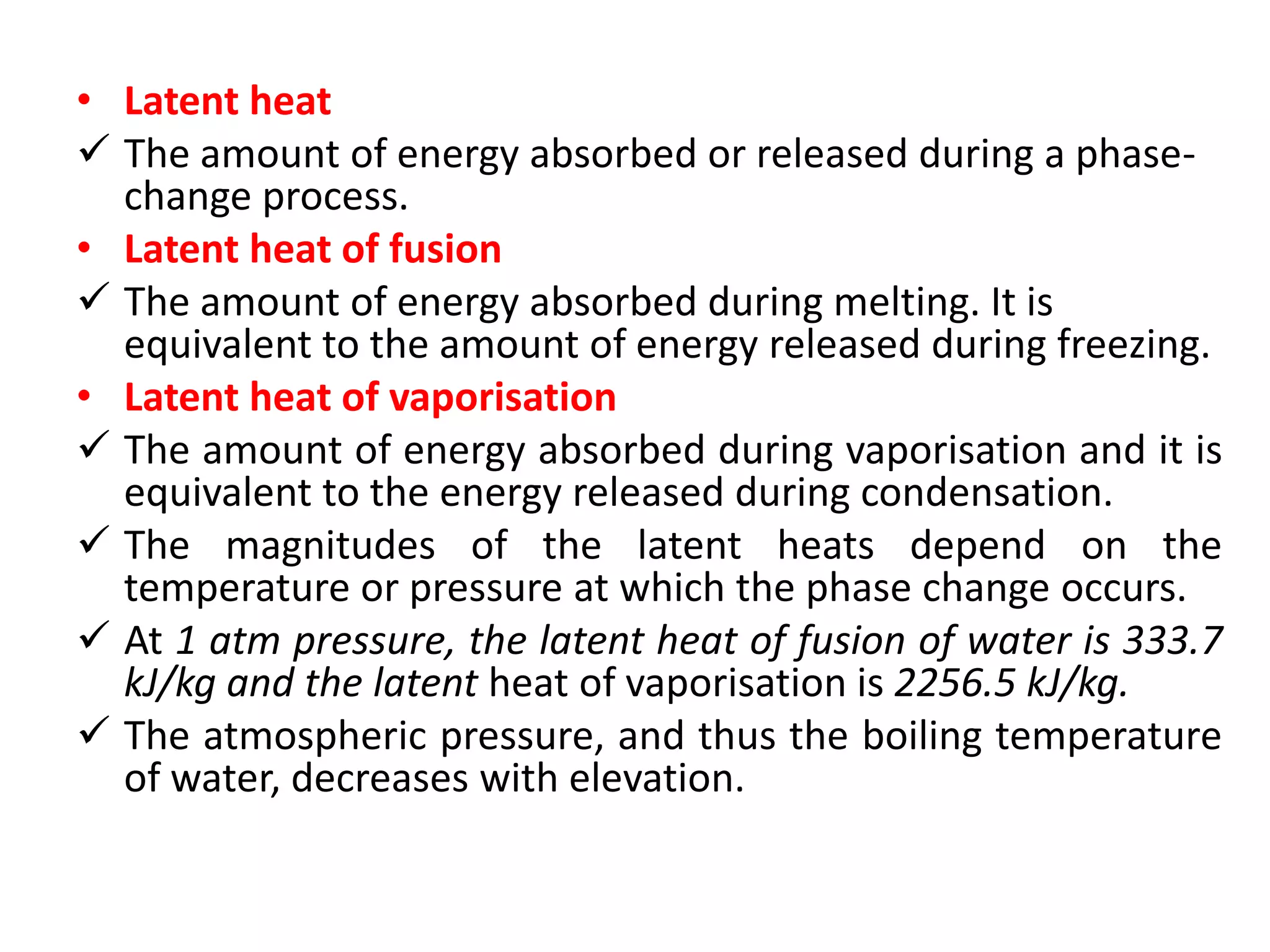 • Latent heat
 The amount of energy absorbed or released during a phase-
change process.
• Latent heat of fusion
 The amount of energy absorbed during melting. It is
equivalent to the amount of energy released during freezing.
• Latent heat of vaporisation
 The amount of energy absorbed during vaporisation and it is
equivalent to the energy released during condensation.
 The magnitudes of the latent heats depend on the
temperature or pressure at which the phase change occurs.
 At 1 atm pressure, the latent heat of fusion of water is 333.7
kJ/kg and the latent heat of vaporisation is 2256.5 kJ/kg.
 The atmospheric pressure, and thus the boiling temperature
of water, decreases with elevation.
 