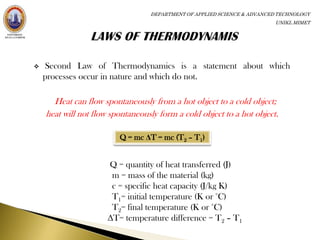 DEPARTMENT OF APPLIED SCIENCE & ADVANCED TECHNOLOGY
                                                                         UNIKL MIMET




   Second Law of Thermodynamics is a statement about which
    processes occur in nature and which do not.

      Heat can flow spontaneously from a hot object to a cold object;
    heat will not flow spontaneously form a cold object to a hot object.

                         Q = mc ΔT = mc (T2 – T1)


                      Q = quantity of heat transferred (J)
                       m = mass of the material (kg)
                       c = specific heat capacity (J/kg K)
                       T1= initial temperature (K or °C)
                       T2= final temperature (K or °C)
                      ΔT= temperature difference = T2 – T1
 