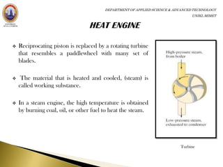 DEPARTMENT OF APPLIED SCIENCE & ADVANCED TECHNOLOGY
                                                                              UNIKL MIMET




   Reciprocating piston is replaced by a rotating turbine
    that resembles a paddlewheel with many set of
    blades.

    The material that is heated and cooled, (steam) is
    called working substance.

   In a steam engine, the high temperature is obtained
    by burning coal, oil, or other fuel to heat the steam.




                                                                         Turbine
 