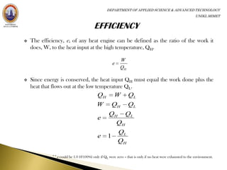 DEPARTMENT OF APPLIED SCIENCE & ADVANCED TECHNOLOGY
                                                                                                            UNIKL MIMET




   The efficiency, e, of any heat engine can be defined as the ratio of the work it
    does, W, to the heat input at the high temperature, QH.

                                                          W
                                                      e
                                                          QH

   Since energy is conserved, the heat input QH must equal the work done plus the
    heat that flows out at the low temperature QL.
                                           QH         W        QL
                                           W          QH       QL
                                                   QH QL
                                           e
                                                     QH
                                                          QL
                                           e      1
                                                          QH

             ** e could be 1.0 (@100%) only if QL were zero – that is only if no heat were exhausted to the environment.
 
