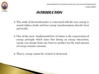 DEPARTMENT OF APPLIED SCIENCE & ADVANCED TECHNOLOGY
                                                                      UNIKL MIMET




   The study of thermodynamics is concerned with the ways energy is
    stored within a body and how energy transformations (involve heat
    and work).

   One of the most fundamental laws of nature is the conservation of
    energy principle which states that during an energy interaction,
    energy can change from one form to another but the total amount
    of energy remains constant.

   That is, energy cannot be created or destroyed.
 