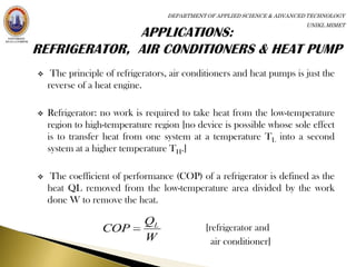 DEPARTMENT OF APPLIED SCIENCE & ADVANCED TECHNOLOGY
                                                                          UNIKL MIMET




    The principle of refrigerators, air conditioners and heat pumps is just the
    reverse of a heat engine.

   Refrigerator: no work is required to take heat from the low-temperature
    region to high-temperature region [no device is possible whose sole effect
    is to transfer heat from one system at a temperature TL into a second
    system at a higher temperature TH.]

   The coefficient of performance (COP) of a refrigerator is defined as the
    heat QL removed from the low-temperature area divided by the work
    done W to remove the heat.

                             QL
                  COP                        [refrigerator and
                             W                 air conditioner]
 