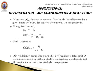 DEPARTMENT OF APPLIED SCIENCE & ADVANCED TECHNOLOGY
                                                                                 UNIKL MIMET




    More heat , QL, that can be removed from inside the refrigerator for a
    given amount of work, the better (more efficient) the refrigerator is.
    Energy is conserved;
               QL W       QH
                      QL        QL
               COP
                      W        QH    QL
   Ideal refrigerator;
                                TL
               COPideal
                           TH        TL

    Air conditioner works very much like a refrigerator, it takes heat QL
    from inside a room or building at a low temperature, and deposits heat
    QH outside the environment at a higher temperature.
 