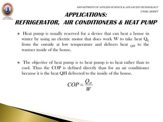 DEPARTMENT OF APPLIED SCIENCE & ADVANCED TECHNOLOGY
                                                                        UNIKL MIMET




    Heat pump is usually reserved for a device that can heat a house in
    winter by using an electric motor that does work W to take heat QL
    from the outside at low temperature and delivers heat QH to the
    warmer inside of the house.

    The objective of heat pump is to heat pump is to heat rather than to
    cool. Thus the COP is defined directly than for an air conditioner
    because it is the heat QH delivered to the inside of the house.
                                      QH
                            COP
                                      W
 