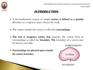 DEPARTMENT OF APPLIED SCIENCE & ADVANCED TECHNOLOGY
                                                                         UNIKL MIMET




   A thermodynamic system, or simply system, is defined as a quantity
    of matter or a region in space chosen for study.

   The region outside the system is called the surroundings.

   The real or imaginary surface that separates the system from its
    surroundings is called the boundary. The boundary of a system may
    be fixed or movable.

   Surroundings are physical space outside
    the system boundary.
 
