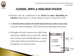DEPARTMENT OF APPLIED SCIENCE & ADVANCED TECHNOLOGY
                                                                        UNIKL MIMET




   Systems may be considered to be closed or open, depending on
    whether a fixed mass or a fixed volume in space is chosen for study.

   A closed system consists of a fixed amount of mass and no mass may
    cross the system boundary. The closed system boundary may move.

   Examples of closed systems are sealed tanks
    and piston cylinder devices (note the volume
    does not have to be fixed). However, energy
    in the form of heat and work may cross the
    boundaries of a closed system.
 