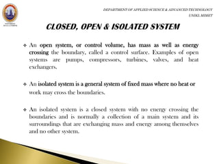 DEPARTMENT OF APPLIED SCIENCE & ADVANCED TECHNOLOGY
                                                                         UNIKL MIMET




   An open system, or control volume, has mass as well as energy
    crossing the boundary, called a control surface. Examples of open
    systems are pumps, compressors, turbines, valves, and heat
    exchangers.

   An isolated system is a general system of fixed mass where no heat or
    work may cross the boundaries.

   An isolated system is a closed system with no energy crossing the
    boundaries and is normally a collection of a main system and its
    surroundings that are exchanging mass and energy among themselves
    and no other system.
 