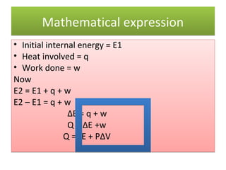 Mathematical expression
• Initial internal energy = E1
• Heat involved = q
• Work done = w
Now
E2 = E1 + q + w
E2 – E1 = q + w
                ΔE = q + w
                Q = ΔE +w
               Q =ΔE + PΔV
 