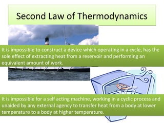 Second Law of Thermodynamics


It is impossible to construct a device which operating in a cycle, has the
sole effect of extracting heat from a reservoir and performing an
equivalent amount of work.




It is impossible for a self acting machine, working in a cyclic process and
unaided by any external agency to transfer heat from a body at lower
temperature to a body at higher temperature.
 