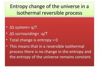 Entropy change of the universe in a
       isothermal reversible process

•   ΔS system= q/T
•   ΔS surrounding= -q/T
•   Total change is entropy = 0
•   This means that in a reversible isothermal
    process there is no change in the entropy and
    the entropy of the universe remains constant.
 