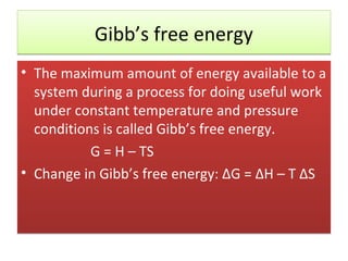 Gibb’s free energy
• The maximum amount of energy available to a
  system during a process for doing useful work
  under constant temperature and pressure
  conditions is called Gibb’s free energy.
           G = H – TS
• Change in Gibb’s free energy: ΔG = ΔH – T ΔS
 