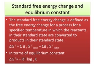 Standard free energy change and
        equilibrium constant
• The standard free energy change is defined as
  the free energy change for a process for a
  specified temperature in which the reactants
  in their standard state are converted to
  products in their standard state.
  ΔG 0 = Σ Δ f G 0 products – ΣΔ f G 0 reactants
• In terms of equilibrium constant
  ΔG 0 = - RT log e K
 
