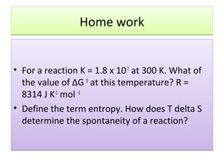 Home work


• For a reaction K = 1.8 x 10-7 at 300 K. What of
  the value of ΔG 0 at this temperature? R =
  8314 J K-1 mol -1
• Define the term entropy. How does T delta S
  determine the spontaneity of a reaction?
 