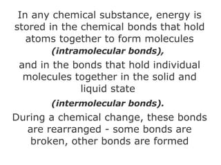 In any chemical substance, energy is stored in the chemical bonds that hold atoms together to form molecules  (intramolecular bonds),   and in the bonds that hold individual molecules together in the solid and liquid state  (intermolecular bonds).   During a chemical change, these bonds are rearranged - some bonds are broken, other bonds are formed 