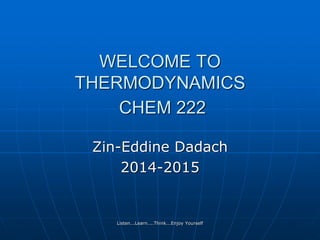 Listen...Learn....Think...Enjoy Yourself
WELCOME TO
THERMODYNAMICS
CHEM 222
Zin-Eddine Dadach
2014-2015
 