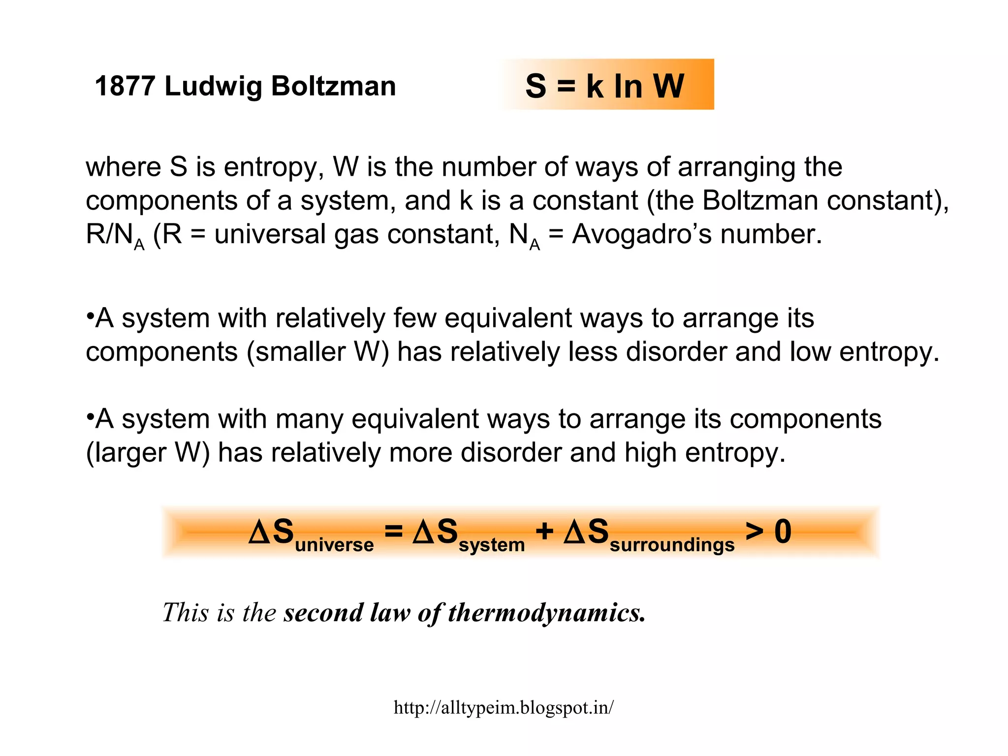 1877 Ludwig Boltzman S = k ln W
where S is entropy, W is the number of ways of arranging the
components of a system, and k is a constant (the Boltzman constant),
R/NA (R = universal gas constant, NA = Avogadro’s number.
•A system with relatively few equivalent ways to arrange its
components (smaller W) has relatively less disorder and low entropy.
•A system with many equivalent ways to arrange its components
(larger W) has relatively more disorder and high entropy.
∆Suniverse = ∆Ssystem + ∆Ssurroundings > 0
This is the second law of thermodynamics.
http://alltypeim.blogspot.in/
 