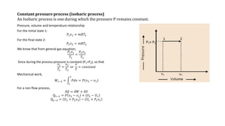 Constant pressure process (isobaric process)
An Isobaric process is one during which the pressure P remains constant.
Pressure, volume and temperature relationship
For the initial state 1:
𝑃1 𝑣1 = 𝑚𝑅𝑇1
For the final state 2:
𝑃2 𝑣2 = 𝑚𝑅𝑇2
We know that from general gas equation,
𝑃1 𝑣1
𝑇1
=
𝑃2 𝑣2
𝑇2
Since during the process pressure is constant (P1=P2), so that
𝑣1
𝑇1
=
𝑣2
𝑇2
𝑜𝑟
𝑣
𝑇
= 𝑐𝑜𝑛𝑠𝑡𝑎𝑛𝑡
Mechanical work,
𝑊1−2 =
1
2
𝑃𝑑𝑣 = 𝑃(𝑣2 − 𝑣1)
For a non flow process,
𝛿𝑄 = 𝛿𝑊 + 𝛿𝑈
Q1−2 = 𝑃 𝑣2 − 𝑣1 + 𝑈2 − 𝑈1
Q1−2 = 𝑈2 + 𝑃2 𝑣2 − 𝑈1 + 𝑃1 𝑣1
 