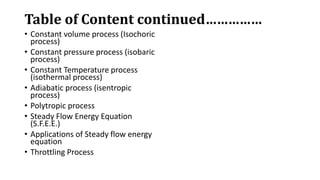 Table of Content continued……………
• Constant volume process (Isochoric
process)
• Constant pressure process (isobaric
process)
• Constant Temperature process
(isothermal process)
• Adiabatic process (isentropic
process)
• Polytropic process
• Steady Flow Energy Equation
(S.F.E.E.)
• Applications of Steady flow energy
equation
• Throttling Process
 