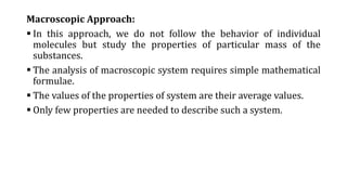 Macroscopic Approach:
 In this approach, we do not follow the behavior of individual
molecules but study the properties of particular mass of the
substances.
 The analysis of macroscopic system requires simple mathematical
formulae.
 The values of the properties of system are their average values.
 Only few properties are needed to describe such a system.
 