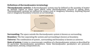 Definitions of thermodynamics terminology
Thermodynamic systems: A thermodynamic system may be defined as the quantity of matter
or definite region in space upon which some thermodynamic process is taking place.
Thermodynamic systems are defined by using a real or imaginary boundary. Anything beyond
real or imaginary boundary is known as surroundings.
Surrounding: The space outside the thermodynamic system is known as surrounding.
Boundary: The line separating the system and surrounding is known as boundary.
Universe: The combination of system , surrounding and boundary is known as universe.
State of system: A state is a macroscopic condition of a thermodynamic system as described by
its particular thermodynamic parameters. Some thermodynamic parameters are pressure,
temperature, density, composition etc.
 