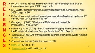 • Dr. D.S Kumar, applied thermodynamics, basic concept and laws of
thermodynamics, year 2012, page no 01.
• S C Gupta, thermodynamics, system boundary and surrounding, year
2008, page no 06.
• M.Achuthan, engineering thermodynamics, classification of systems, 2nd
edition, year 2011, page no 18-19.
• Onsager, L. (1931). "Reciprocal Relations in Irreversible
Processes". Phys.Rev.37.
• Belkin, A.; et, al. (2015). "Self-Assembled Wiggling Nano-Structures and
the Principle of Maximum Entropy Production". Sci. Rep. 5
• Ziegler, H. (1983). An Introduction to Thermo mechanics. North Holland,
Amsterdam.
• Engineering thermodynamics page no:132
• Born, M. (1949), p. 31
• Pippard, A.B. (1957/1966), p. 16.
33
R
E
F
E
R
N
C
E
S
 