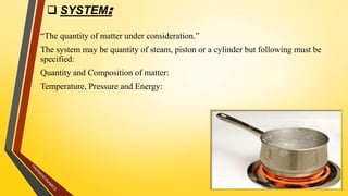  SYSTEM:
“The quantity of matter under consideration.”
The system may be quantity of steam, piston or a cylinder but following must be
specified:
Quantity and Composition of matter:
Temperature, Pressure and Energy:
6
 