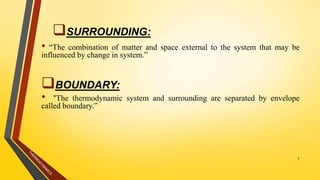 • “The combination of matter and space external to the system that may be
influenced by change in system.”
BOUNDARY:
• “The thermodynamic system and surrounding are separated by envelope
called boundary.”
7
SURROUNDING:
 