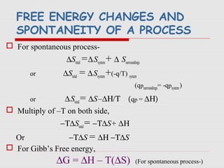 FREE ENERGY CHANGES AND
SPONTANEITY OF A PROCESS
 For spontaneous process-
∆Stotal =∆Ssystem+ ∆ Ssurroundings
or ∆Stotal = ∆Ssystem+(-q/T) system
(qpsurroundings= -qpsystem)
or ∆Stotal= ∆S–∆Η/Τ (qp = ∆Η)
 Multiply of –T on both side,
−Τ∆Stotal= −Τ∆S+ ∆Η
Or −Τ∆S = ∆Η −Τ∆S
 For Gibb’s Free energy,
∆G = ∆H – T(∆S) (For spontaneous process-)
 