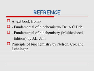 REFRENCE
 A text book from:-
 - Fundamental of biochemistry- Dr. A C Deb.
 - Fundamental of biochemistry (Multicolored
Edition) by J.L. Jain.
 Principle of biochemistry by Nelson, Cox and
Lehninger.
 