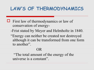LAW’S OF THERMODYNAMICS
 First law of thermodynamics or law of
conservation of energy-
-Frist stated by Meyer and Helmholtz in 1840.
“Energy can neither be created nor destroyed
although it can be transformed from one form
to another”.
OR
“The total amount of the energy of the
universe is a constant”.
 