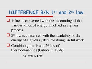DIFFERENCE B/N 1st
and 2nd
law
 1st
law is conserned with the accounting of the
various kinds of energy involved in a given
process.
 2nd
low is conserned with the availabity of the
energy of a given system for doing useful work.
 Combining the 1st
and 2nd
law of
thermodynamics (Gibb’s in 1878)
∆G=∆H-T∆S
 
