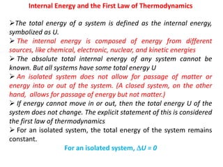 Internal Energy and the First Law of Thermodynamics
The total energy of a system is defined as the internal energy,
symbolized as U.
 The internal energy is composed of energy from different
sources, like chemical, electronic, nuclear, and kinetic energies
 The absolute total internal energy of any system cannot be
known. But all systems have some total energy U
 An isolated system does not allow for passage of matter or
energy into or out of the system. (A closed system, on the other
hand, allows for passage of energy but not matter.)
 If energy cannot move in or out, then the total energy U of the
system does not change. The explicit statement of this is considered
the first law of thermodynamics
 For an isolated system, the total energy of the system remains
constant.
For an isolated system, U = 0
 