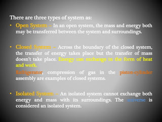 There are three types of system as:
• Open System – In an open system, the mass and energy both
may be transferred between the system and surroundings.
• Closed System – Across the boundary of the closed system,
the transfer of energy takes place but the transfer of mass
doesn’t take place. Energy can exchange in the form of heat
and work.
Refrigerator, compression of gas in the piston-cylinder
assembly are examples of closed systems.
• Isolated System – An isolated system cannot exchange both
energy and mass with its surroundings. The universe is
considered an isolated system.
 