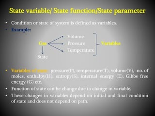 State variable/ State function/State parameter
• Condition or state of system is defined as variables.
• Example:
Volume
Gas Pressure Variables
Temperature
State
• Variables of state: pressure(P), temperature(T), volume(V), no. of
moles, enthalpy(H), entropy(S), internal energy (E), Gibbs free
energy (G) etc.
• Function of state can be change due to change in variable.
• These changes in variables depend on initial and final condition
of state and does not depend on path.
 
