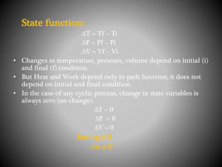 State function:
∆T = Tf – Ti
∆P = Pf – Pi
∆V = Vf – Vi
• Changes in temperature, pressure, volume depend on initial (i)
and final (f) condition.
• But Heat and Work depend only in path function, it does not
depend on initial and final condition.
• In the case of any cyclic process, change in state variables is
always zero (no change).
∆T = 0
∆P = 0
∆V = 0
But: ∆q ≠ 0
∆w ≠ 0
 