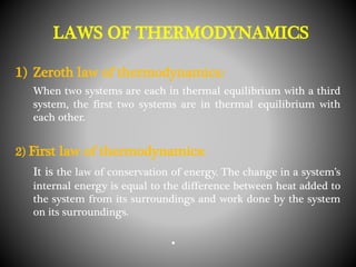 1) Zeroth law of thermodynamics:
When two systems are each in thermal equilibrium with a third
system, the first two systems are in thermal equilibrium with
each other.
2) First law of thermodynamics:
It is the law of conservation of energy. The change in a system’s
internal energy is equal to the difference between heat added to
the system from its surroundings and work done by the system
on its surroundings.
•
LAWS OF THERMODYNAMICS
 