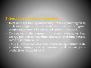 3) Second law of thermodynamics:
• Heat does not flow spontaneously from a colder region to
a hotter region, or, equivalently, heat at a given
temperature cannot be converted entirely into work.
• Consequently, the entropy of a closed system, or heat
energy per unit temperature, increases over time toward
some maximum value.
• Thus, all closed systems tend toward an equilibrium state
in which entropy is at a maximum and no energy is
available to do useful work.
 