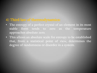 4) Third law of thermodynamics:
• The entropy of a perfect crystal of an element in its most
stable form tends to zero as the temperature
approaches absolute zero.
• This allows an absolute scale for entropy to be established
that, from a statistical point of view, determines the
degree of randomness or disorder in a system.
 
