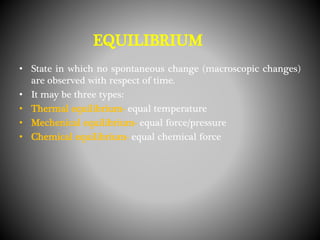 • State in which no spontaneous change (macroscopic changes)
are observed with respect of time.
• It may be three types:
• Thermal equilibrium- equal temperature
• Mechenical equilibrium- equal force/pressure
• Chemical equilibrium- equal chemical force
EQUILIBRIUM
 