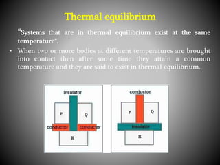 “Systems that are in thermal equilibrium exist at the same
temperature”.
• When two or more bodies at different temperatures are brought
into contact then after some time they attain a common
temperature and they are said to exist in thermal equilibrium.
Thermal equilibrium
 